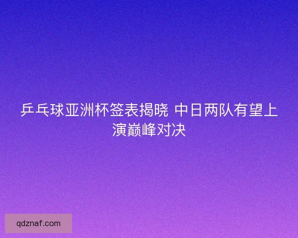 乒乓球亚洲杯签表揭晓 中日两队有望上演巅峰对决