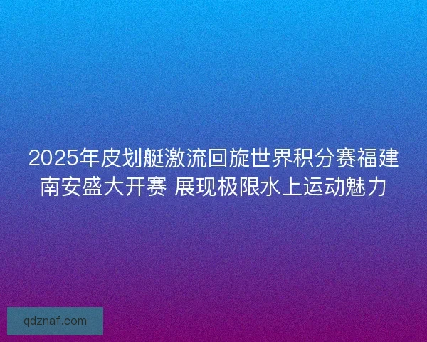 2025年皮划艇激流回旋世界积分赛福建南安盛大开赛 展现极限水上运动魅力