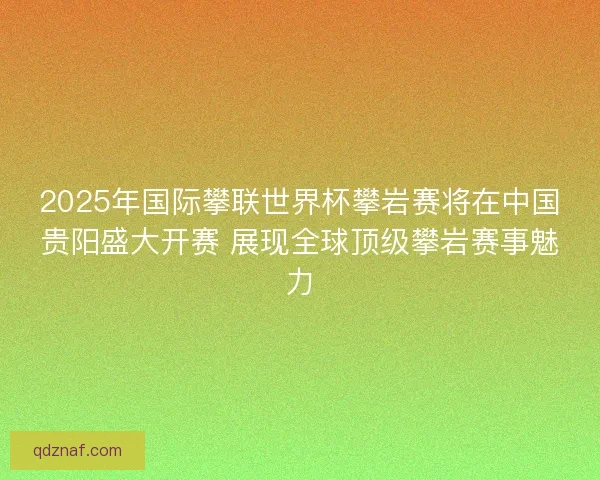 2025年国际攀联世界杯攀岩赛将在中国贵阳盛大开赛 展现全球顶级攀岩赛事魅力