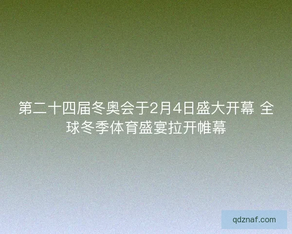 第二十四届冬奥会于2月4日盛大开幕 全球冬季体育盛宴拉开帷幕