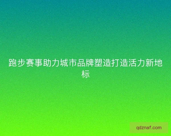 跑步赛事助力城市品牌塑造打造活力新地标