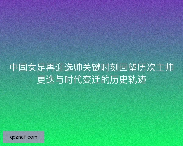 中国女足再迎选帅关键时刻回望历次主帅更迭与时代变迁的历史轨迹