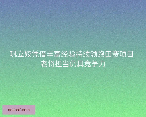 巩立姣凭借丰富经验持续领跑田赛项目 老将担当仍具竞争力